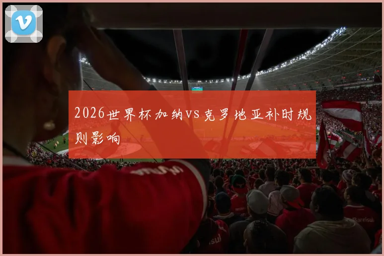 2026世界杯加纳vs克罗地亚补时规则影响