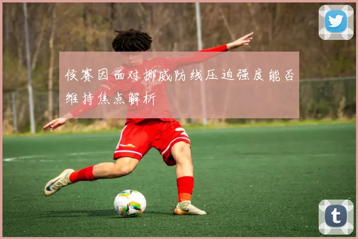 侯赛因面对挪威防线压迫强度能否维持焦点解析