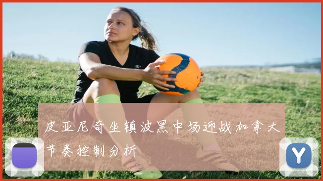 皮亚尼奇坐镇波黑中场迎战加拿大节奏控制分析