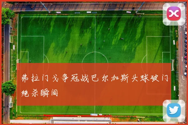 弗拉门戈争冠战巴尔加斯头球破门绝杀瞬间