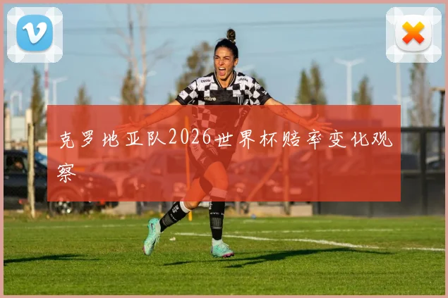 克罗地亚队2026世界杯赔率变化观察