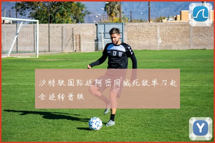 沙特联国际迈阿密同城死敌单刀赴会逆转晋级