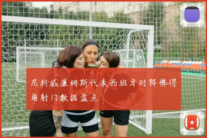 尼科威廉姆斯代表西班牙对阵佛得角射门数据盘点