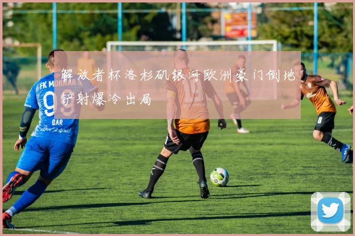 解放者杯洛杉矶银河欧洲豪门倒地铲射爆冷出局