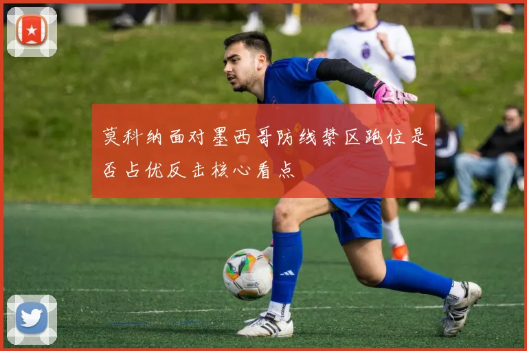 莫科纳面对墨西哥防线禁区跑位是否占优反击核心看点