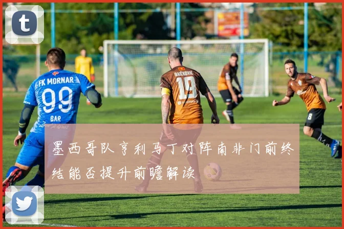 墨西哥队亨利马丁对阵南非门前终结能否提升前瞻解读