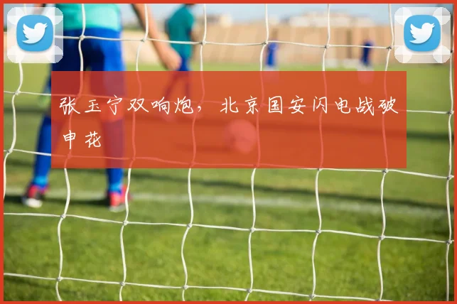 张玉宁双响炮,北京国安闪电战破申花