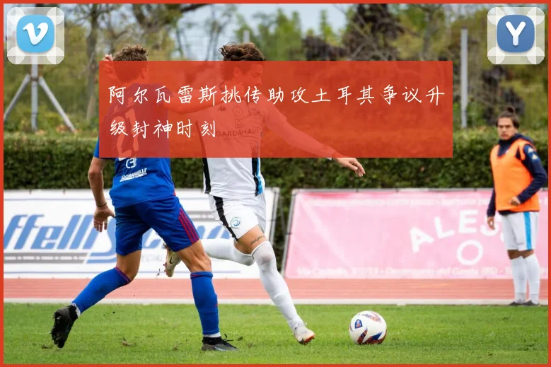 阿尔瓦雷斯挑传助攻土耳其争议升级封神时刻