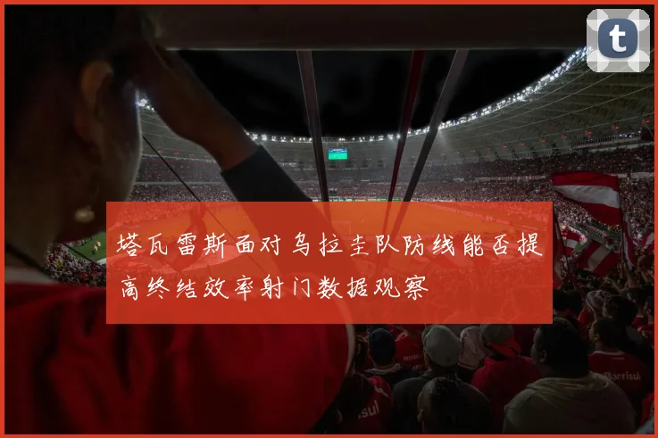 塔瓦雷斯面对乌拉圭队防线能否提高终结效率射门数据观察
