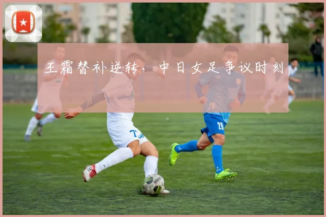王霜替补逆转，中日女足争议时刻