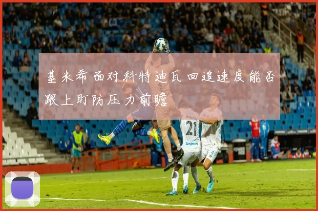基米希面对科特迪瓦回追速度能否跟上盯防压力前瞻