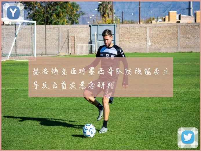 赫洛热克面对墨西哥队防线能否主导反击首发悬念研判