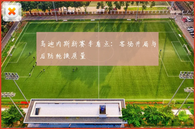 乌迪内斯新赛季看点：客场开局与后防轮换质量