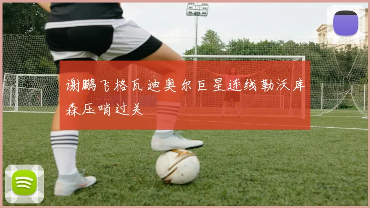 谢鹏飞格瓦迪奥尔巨星连线勒沃库森压哨过关