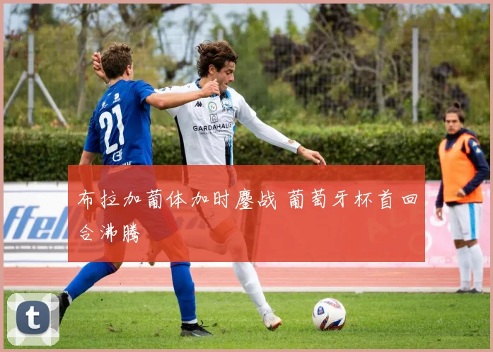 布拉加葡体加时鏖战 葡萄牙杯首回合沸腾