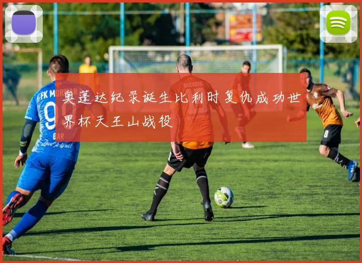 奥蓬达纪录诞生比利时复仇成功世界杯天王山战役