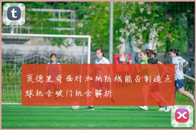 莫德里奇面对加纳防线能否制造点球机会破门机会解析