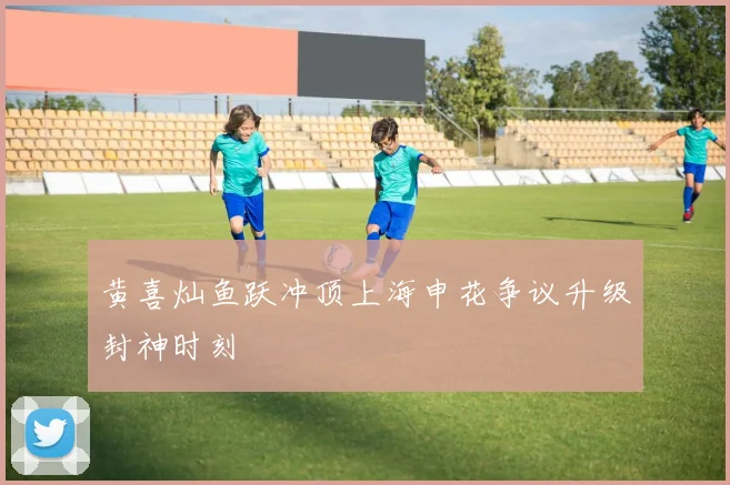 黄喜灿鱼跃冲顶上海申花争议升级封神时刻