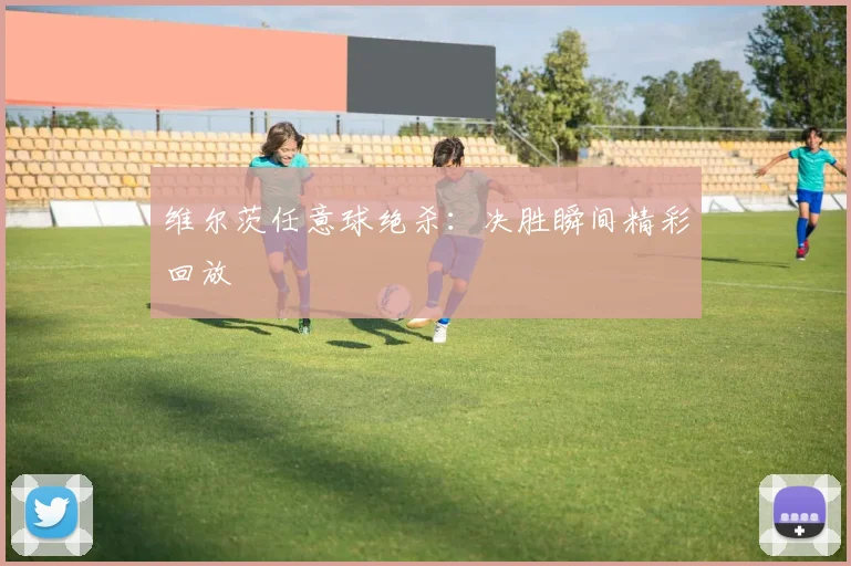 维尔茨任意球绝杀：决胜瞬间精彩回放