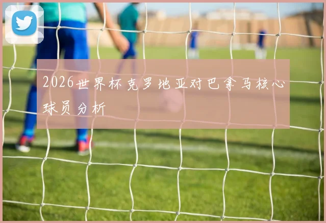 2026世界杯克罗地亚对巴拿马核心球员分析