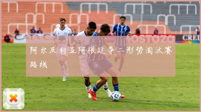 阿尔及利亚阿根廷争二形势淘汰赛路线