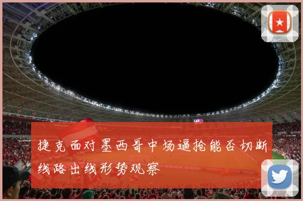 捷克面对墨西哥中场逼抢能否切断线路出线形势观察