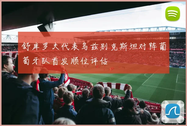 舒库罗夫代表乌兹别克斯坦对阵葡萄牙队首发顺位评估