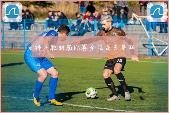 神户胜利船比赛全场高光集锦