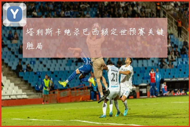 塔利斯卡绝杀巴西锁定世预赛关键胜局
