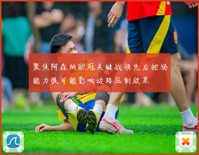 聚焦阿森纳欧冠关键战领先后控场能力很可能影响边路压制效果
