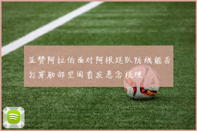 亚赞阿拉伯面对阿根廷队防线能否打穿肋部空间首发悬念梳理