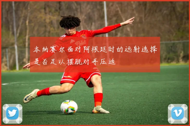本纳赛尔面对阿根廷时的远射选择是否足以摆脱对手压迫