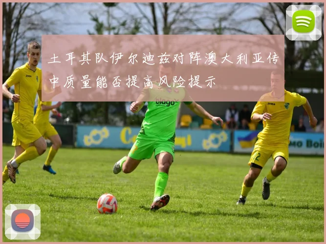 土耳其队伊尔迪兹对阵澳大利亚传中质量能否提高风险提示