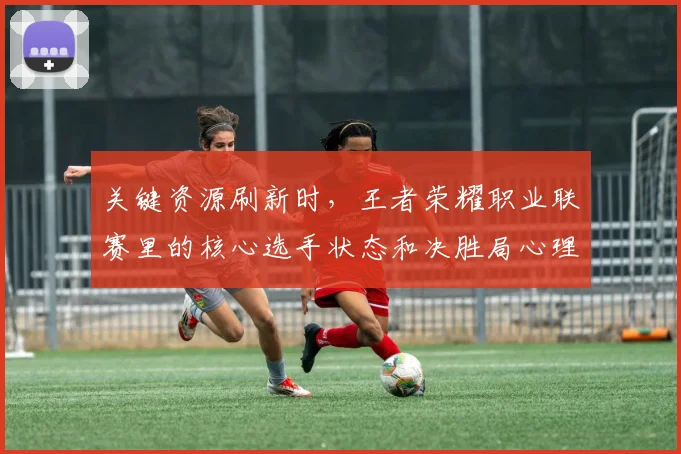 关键资源刷新时,王者荣耀职业联赛里的核心选手状态和决胜局心理应该先保哪一个