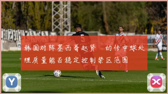 韩国对阵墨西哥赵贤祐的传中球处理质量能否稳定控制禁区范围