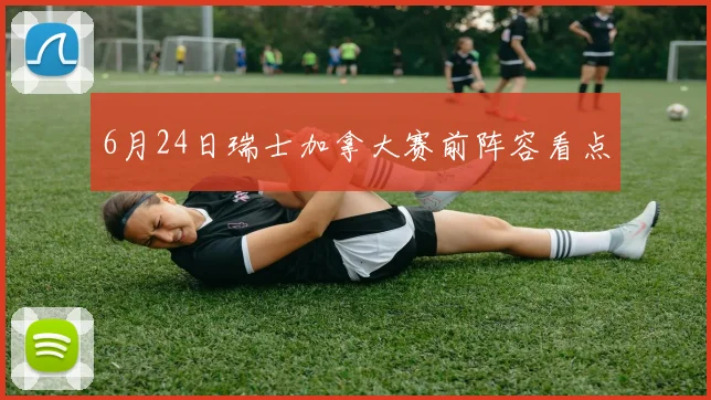 6月24日瑞士加拿大赛前阵容看点
