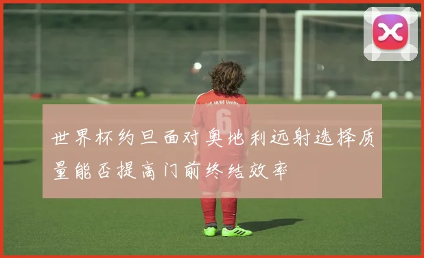 世界杯约旦面对奥地利远射选择质量能否提高门前终结效率