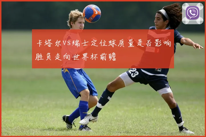 卡塔尔vs瑞士定位球质量是否影响胜负走向世界杯前瞻