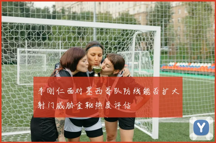 李刚仁面对墨西哥队防线能否扩大射门威胁金靴热度评估