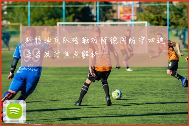 科特迪瓦队哈勒对阵德国防守回追是否及时焦点解析
