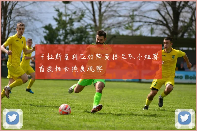 卡拉斯基利亚对阵英格兰队小组赛首发机会热度观察