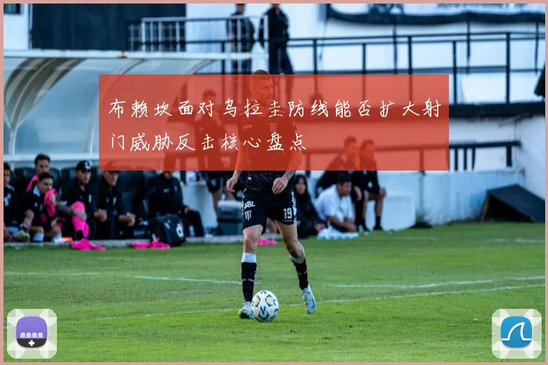 布赖坎面对乌拉圭防线能否扩大射门威胁反击核心盘点