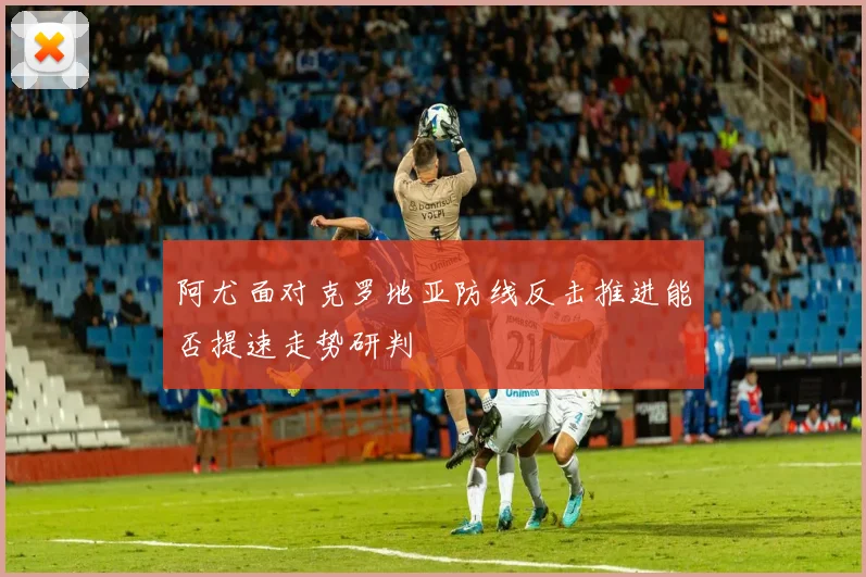 阿尤面对克罗地亚防线反击推进能否提速走势研判