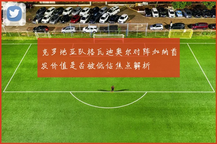 克罗地亚队格瓦迪奥尔对阵加纳首发价值是否被低估焦点解析